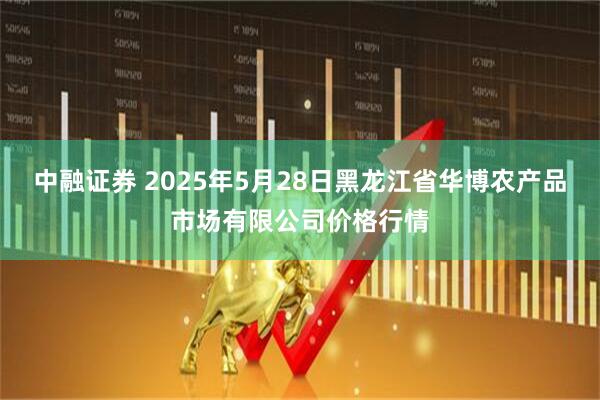 中融证券 2025年5月28日黑龙江省华博农产品市场有限公司价格行情