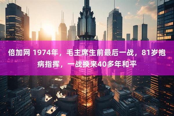倍加网 1974年，毛主席生前最后一战，81岁抱病指挥，一战换来40多年和平