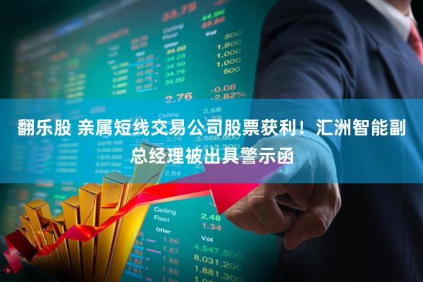 翻乐股 亲属短线交易公司股票获利！汇洲智能副总经理被出具警示函