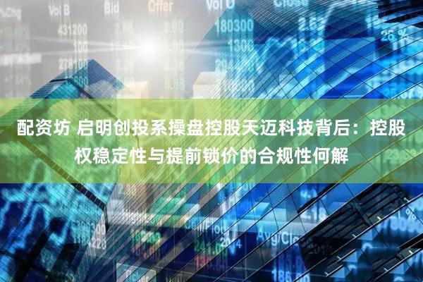 配资坊 启明创投系操盘控股天迈科技背后：控股权稳定性与提前锁价的合规性何解