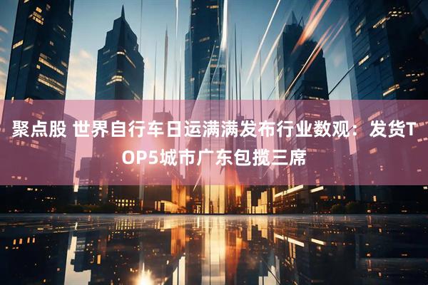 聚点股 世界自行车日运满满发布行业数观：发货TOP5城市广东包揽三席