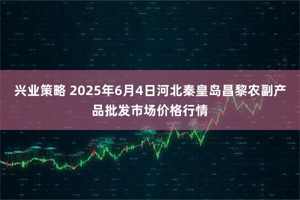 兴业策略 2025年6月4日河北秦皇岛昌黎农副产品批发市场价格行情