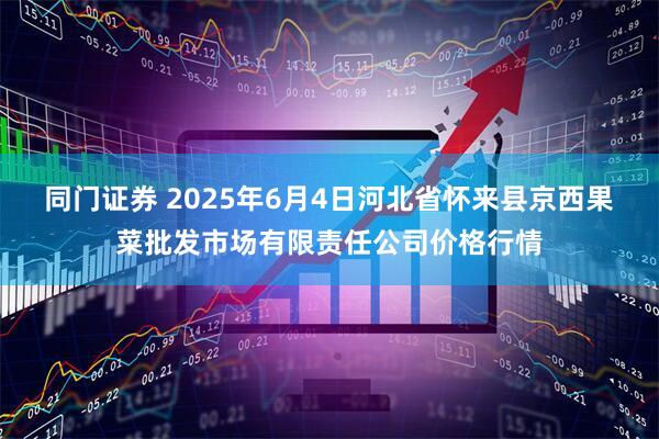 同门证券 2025年6月4日河北省怀来县京西果菜批发市场有限责任公司价格行情