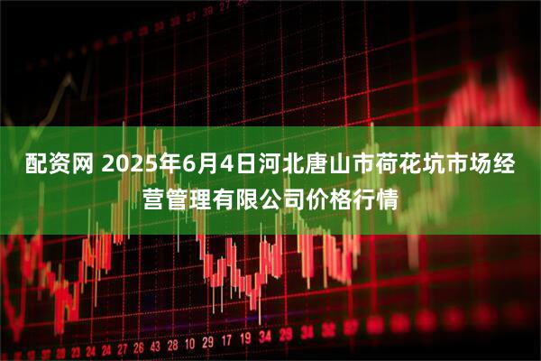 配资网 2025年6月4日河北唐山市荷花坑市场经营管理有限公司价格行情