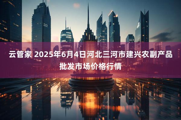 云管家 2025年6月4日河北三河市建兴农副产品批发市场价格行情