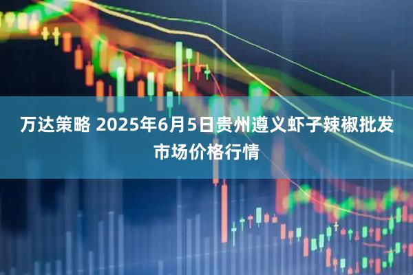 万达策略 2025年6月5日贵州遵义虾子辣椒批发市场价格行情