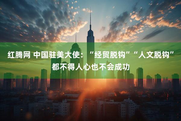 红腾网 中国驻美大使：“经贸脱钩”“人文脱钩”都不得人心也不会成功