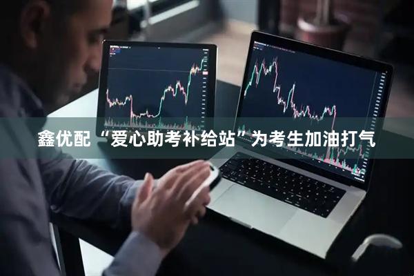 鑫优配 “爱心助考补给站”为考生加油打气
