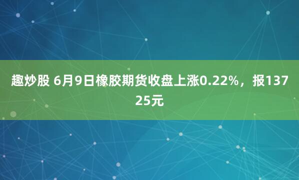 趣炒股 6月9日橡胶期货收盘上涨0.22%，报13725元