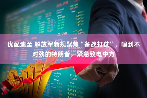 优配速至 解放军新规聚焦“备战打仗”，嗅到不对劲的特朗普，紧急致电中方