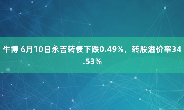 牛博 6月10日永吉转债下跌0.49%，转股溢价率34.53%