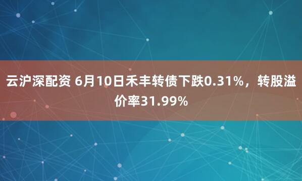 云沪深配资 6月10日禾丰转债下跌0.31%，转股溢价率31.99%