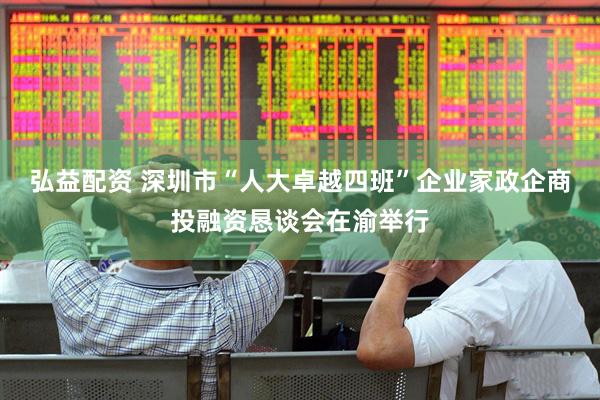 弘益配资 深圳市“人大卓越四班”企业家政企商投融资恳谈会在渝举行