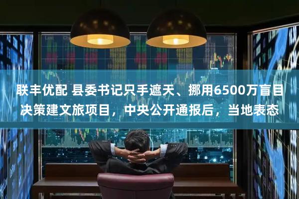 联丰优配 县委书记只手遮天、挪用6500万盲目决策建文旅项目，中央公开通报后，当地表态
