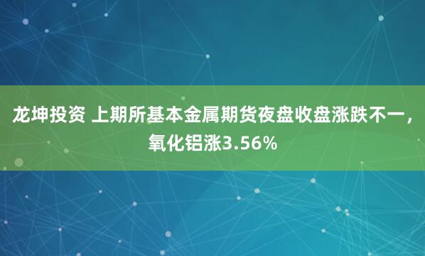 龙坤投资 上期所基本金属期货夜盘收盘涨跌不一，氧化铝涨3.56%