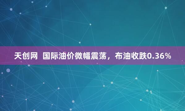 天创网  国际油价微幅震荡，布油收跌0.36%