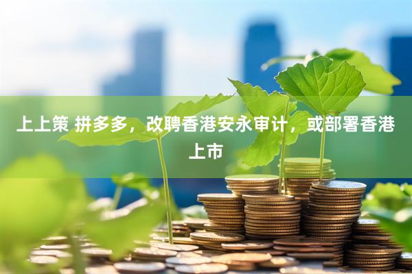 上上策 拼多多，改聘香港安永审计，或部署香港上市