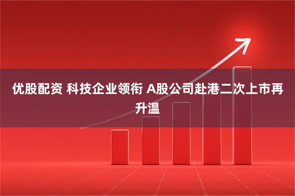 优股配资 科技企业领衔 A股公司赴港二次上市再升温