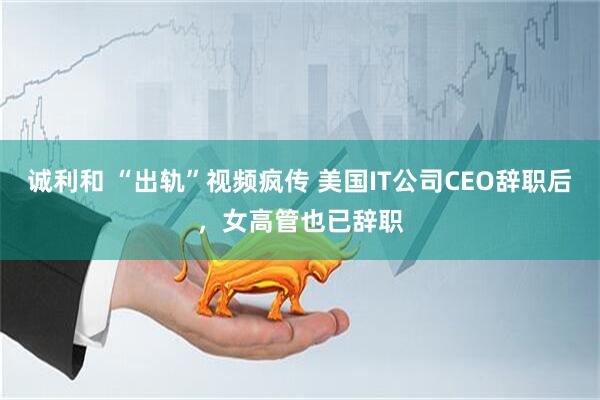 诚利和 “出轨”视频疯传 美国IT公司CEO辞职后，女高管也已辞职