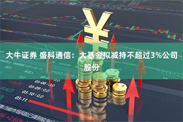 大牛证券 盛科通信：大基金拟减持不超过3%公司股份