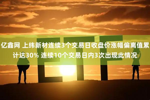 亿鑫网 上纬新材连续3个交易日收盘价涨幅偏离值累计达30% 连续10个交易日内3次出现此情况
