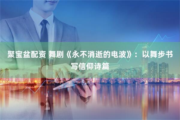 聚宝盆配资 舞剧《永不消逝的电波》：以舞步书写信仰诗篇