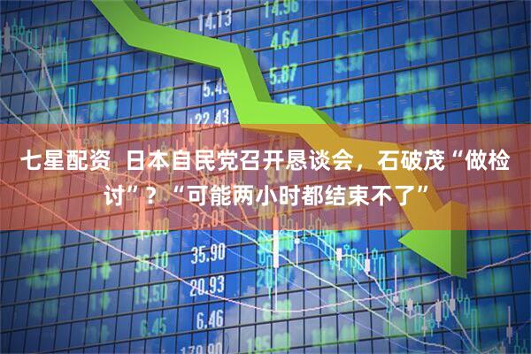 七星配资  日本自民党召开恳谈会，石破茂“做检讨”？“可能两小时都结束不了”