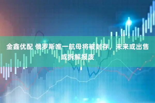 金鑫优配 俄罗斯唯一航母将被封存，未来或出售或拆解报废