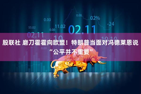 股联社 磨刀霍霍向欧盟！特朗普当面对冯德莱恩说“公平并不重要”