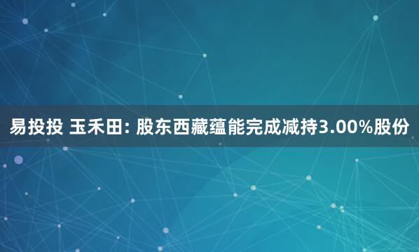 易投投 玉禾田: 股东西藏蕴能完成减持3.00%股份