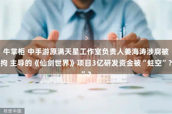 牛掌柜 中手游原满天星工作室负责人姜海涛涉腐被拘 主导的《仙剑世界》项目3亿研发资金被“蛀空”？