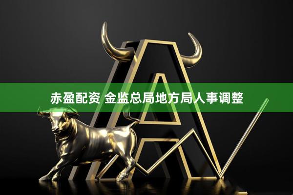 赤盈配资 金监总局地方局人事调整