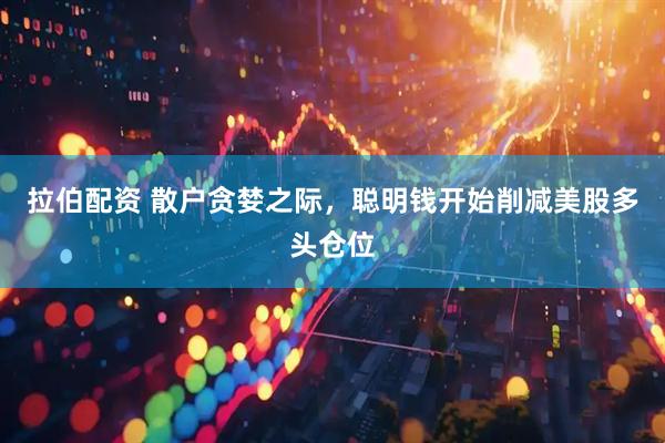 拉伯配资 散户贪婪之际，聪明钱开始削减美股多头仓位