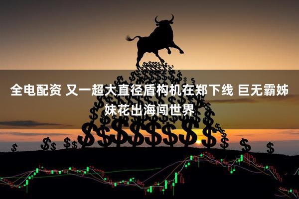 全电配资 又一超大直径盾构机在郑下线 巨无霸姊妹花出海闯世界