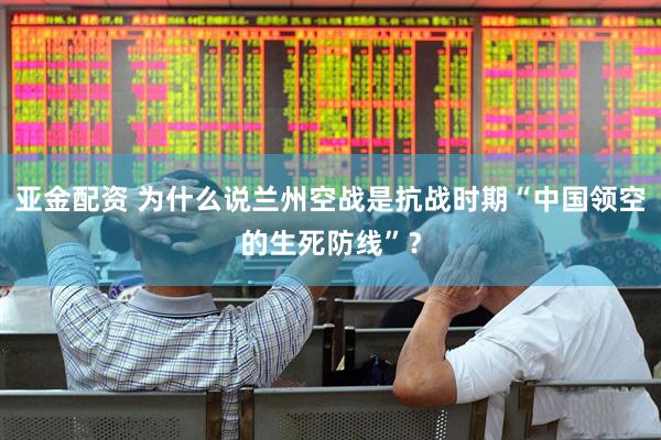 亚金配资 为什么说兰州空战是抗战时期“中国领空的生死防线”？