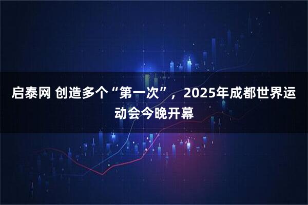 启泰网 创造多个“第一次”，2025年成都世界运动会今晚开幕