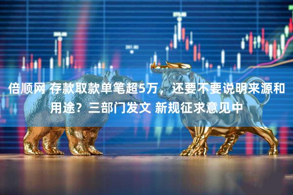 倍顺网 存款取款单笔超5万，还要不要说明来源和用途？三部门发文 新规征求意见中