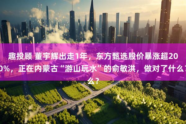 趣投顾 董宇辉出走1年，东方甄选股价暴涨超200%，正在内蒙古“游山玩水”的俞敏洪，做对了什么？