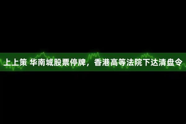 上上策 华南城股票停牌，香港高等法院下达清盘令