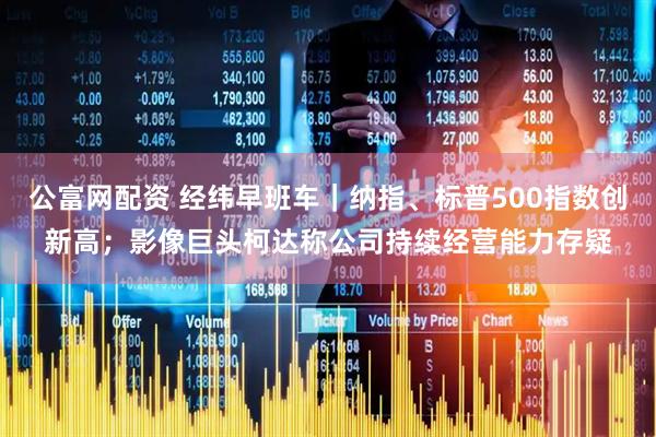 公富网配资 经纬早班车｜纳指、标普500指数创新高；影像巨头柯达称公司持续经营能力存疑