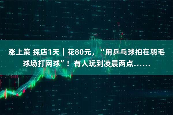 涨上策 探店1天｜花80元，“用乒乓球拍在羽毛球场打网球”！有人玩到凌晨两点……