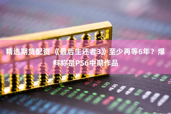 精选期货配资 《最后生还者3》至少再等6年？爆料称是PS6中期作品