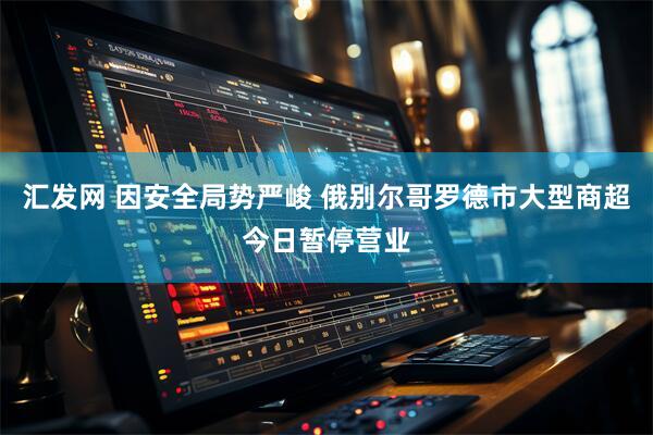 汇发网 因安全局势严峻 俄别尔哥罗德市大型商超今日暂停营业
