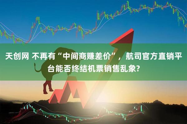 天创网 不再有“中间商赚差价”，航司官方直销平台能否终结机票销售乱象?