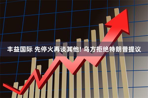 丰益国际 先停火再谈其他! 乌方拒绝特朗普提议