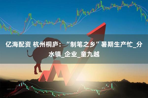亿海配资 杭州桐庐：“制笔之乡”暑期生产忙_分水镇_企业_童九越