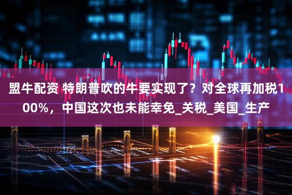 盟牛配资 特朗普吹的牛要实现了？对全球再加税100%，中国这次也未能幸免_关税_美国_生产