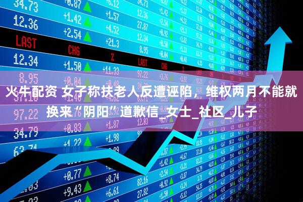 火牛配资 女子称扶老人反遭诬陷，维权两月不能就换来“阴阳”道歉信_女士_社区_儿子