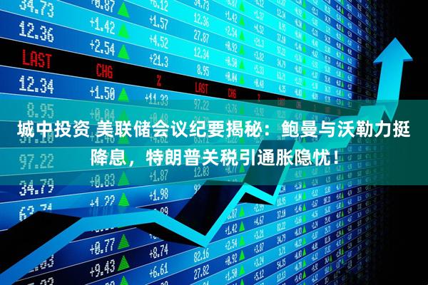 城中投资 美联储会议纪要揭秘：鲍曼与沃勒力挺降息，特朗普关税引通胀隐忧！