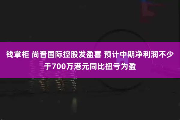 钱掌柜 尚晋国际控股发盈喜 预计中期净利润不少于700万港元同比扭亏为盈